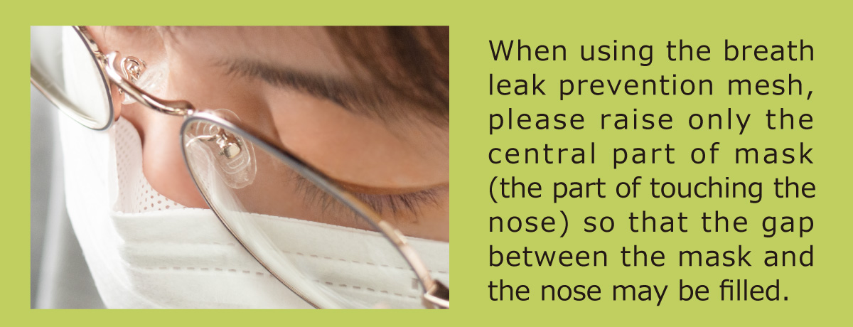 When using the breath leak prevention mesh, please raise only the central part of mask (the part of touching the nose) so that the gap between the mask and the nose may be filled.